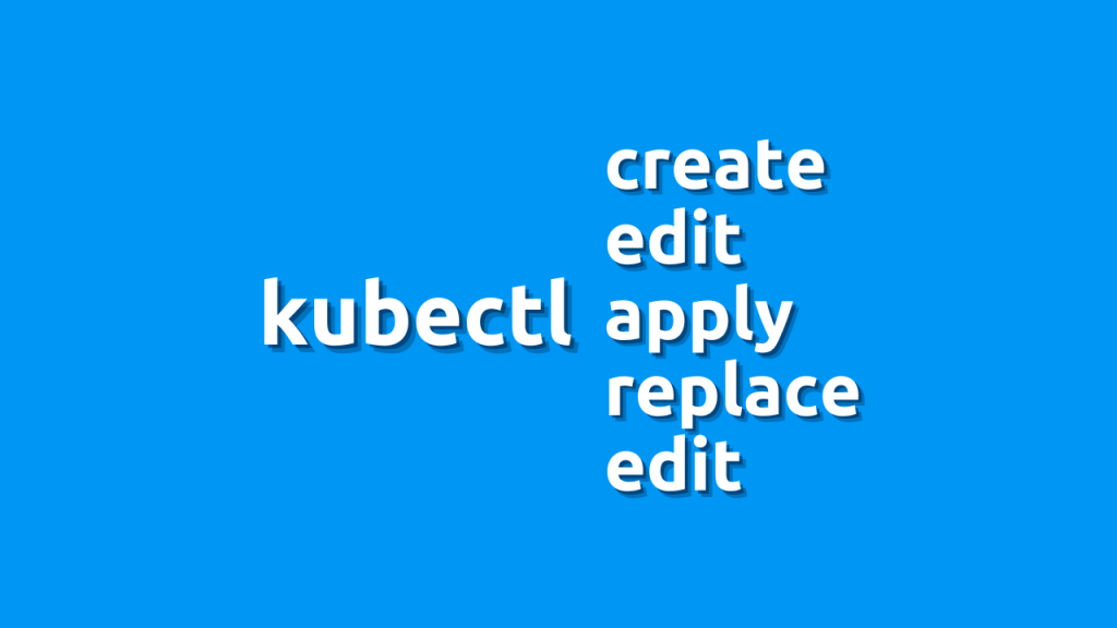 Let’s talk about kubectl create, apply, edit, replace and patch